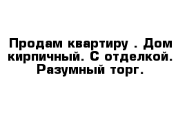 Продам квартиру . Дом кирпичный. С отделкой. Разумный торг.